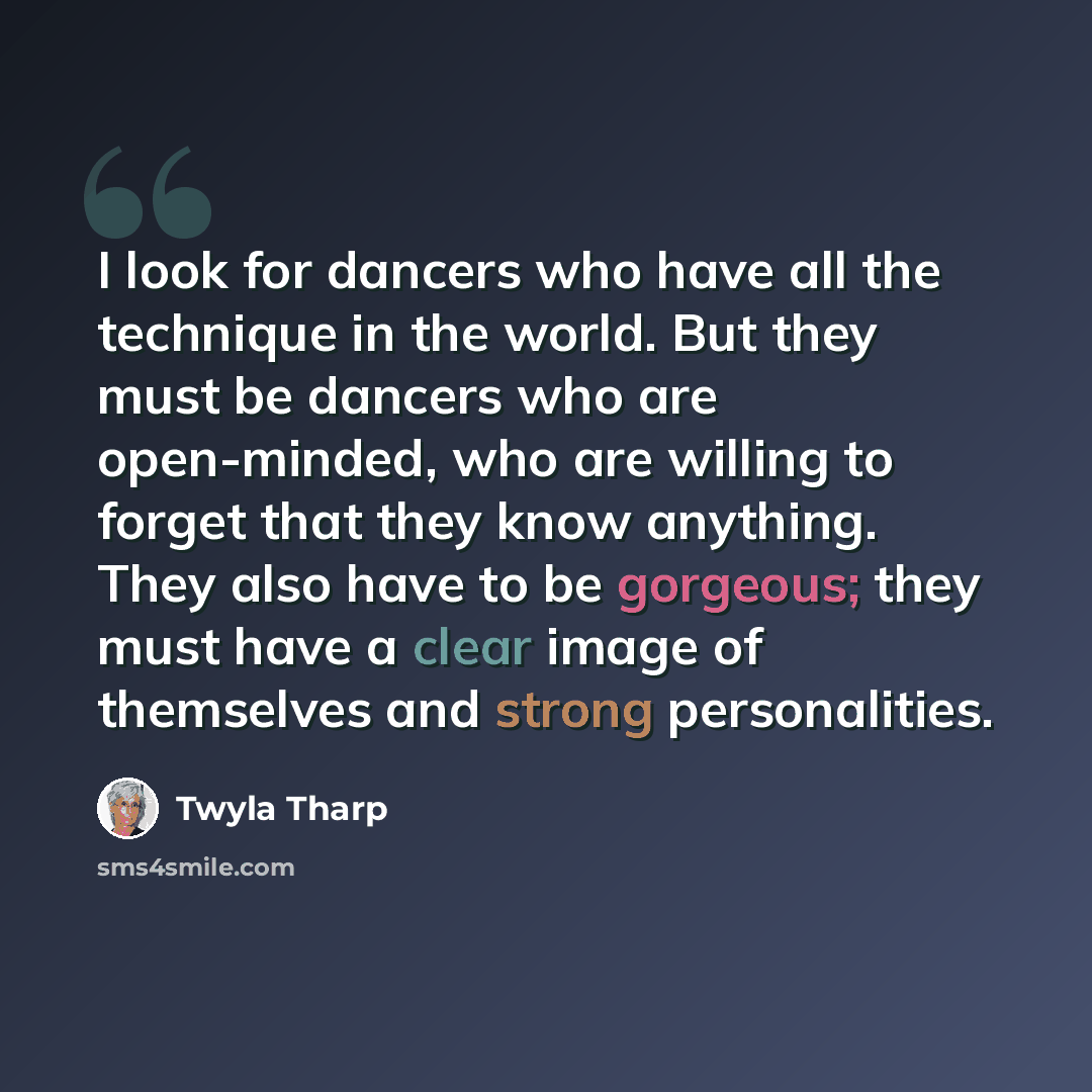 “I look for dancers who have all the technique in the world. But they must be dancers who are open-minded, who are willing to forget that they know anything. They also have to be gorgeous; they must have a clear image of themselves and strong personalities.” quote by Twyla Tharp
