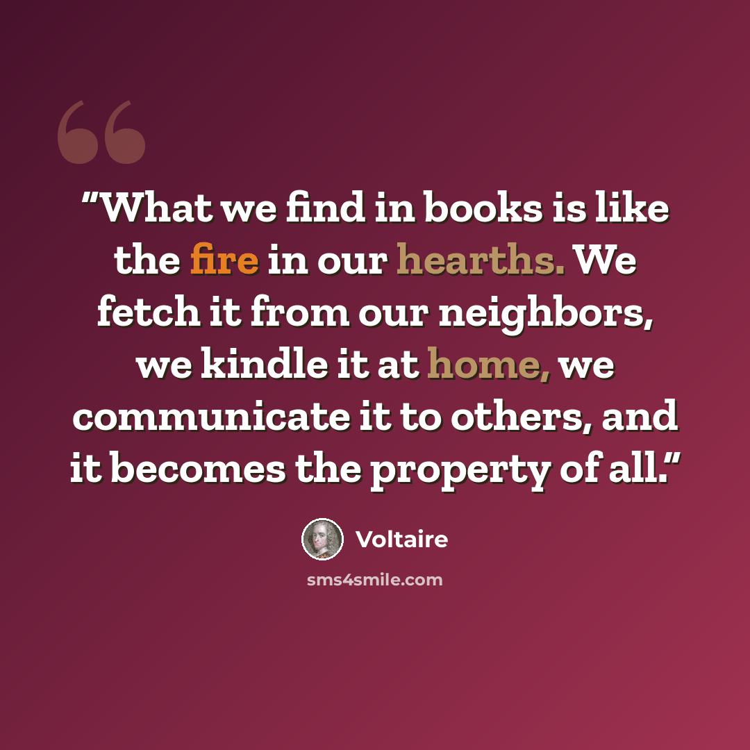 “What we find in books is like the fire in our hearths. We fetch it from our neighbors, we kindle it at home, we communicate it to others, and it becomes the property of all.” quote by Voltaire