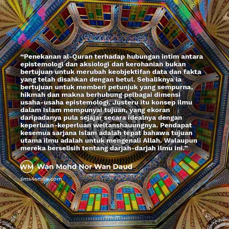 “Penekanan al-Quran terhadap hubungan intim antara epistemologi dan aksiologi dan kerohanian bukan bertujuan untuk merubah keobjektifan data dan fakta yang telah disahkan dengan betul. Sebaliknya ia bertujuan untuk memberi petunjuk yang sempurna, hikmah dan makna berhubung pelbagai dimensi…” quote by Wan Mohd Nor Wan Daud
