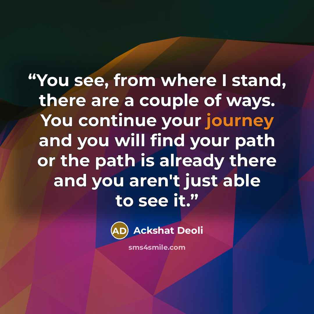 “You see, from where I stand, there are a couple of ways. You continue your journey and you will find your path or the path is already there and you aren't just able to see it.” quote by Ackshat Deoli