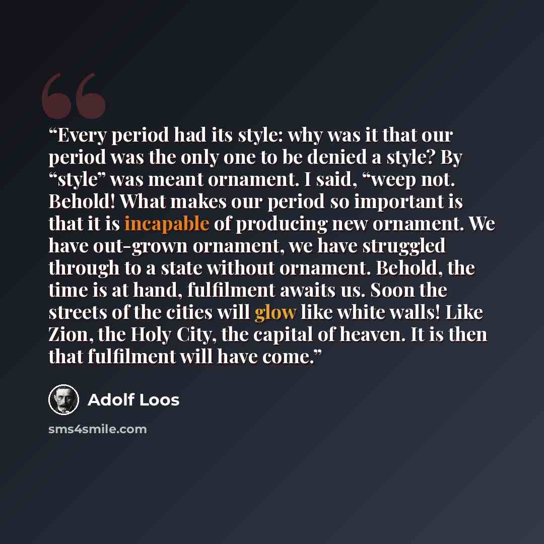 “Every period had its style: why was it that our period was the only one to be denied a style? By “style” was meant ornament. I said, “weep not. Behold! What makes our period so important is that it is incapable of producing new ornament. We have out-grown ornament, we have struggled through to a…” quote by Adolf Loos