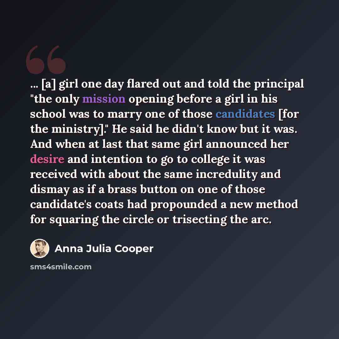 “... [a] girl one day flared out and told the principal "the only mission opening before a girl in his school was to marry one of those candidates [for the ministry]." He said he didn't know but it was. And when at last that same girl announced her desire and intention to go to college it was…” quote by Anna Julia Cooper