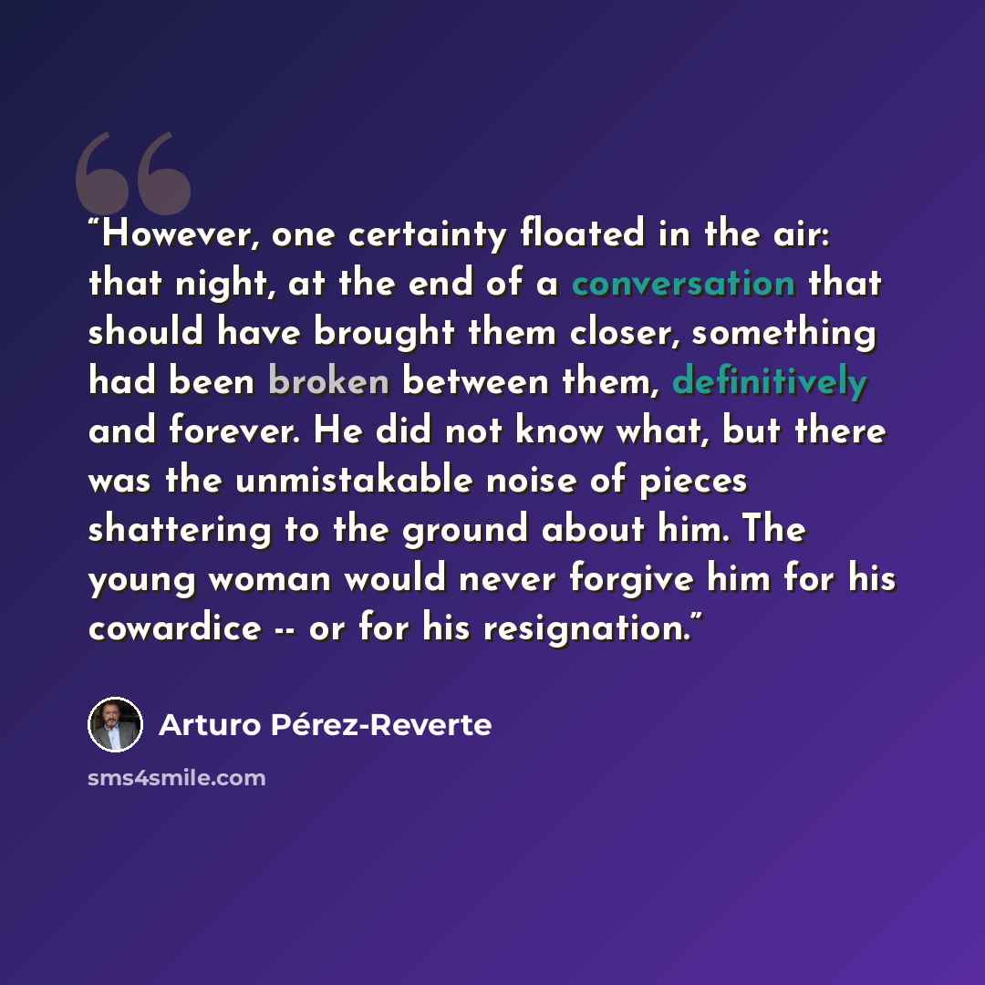 “However, one certainty floated in the air: that night, at the end of a conversation that should have brought them closer, something had been broken between them, definitively and forever. He did not know what, but there was the unmistakable noise of pieces shattering to the ground about him. The…” quote by Arturo Pérez-Reverte