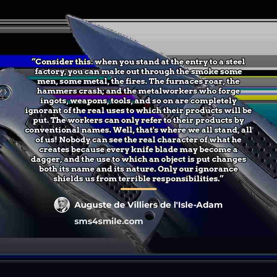 “Consider this: when you stand at the entry to a steel factory, you can make out through the smoke some men, some metal, the fires. The furnaces roar, the hammers crash; and the metalworkers who forge ingots, weapons, tools, and so on are completely ignorant of the real uses to which their products…” quote by Auguste de Villiers de L'Isle-Adam