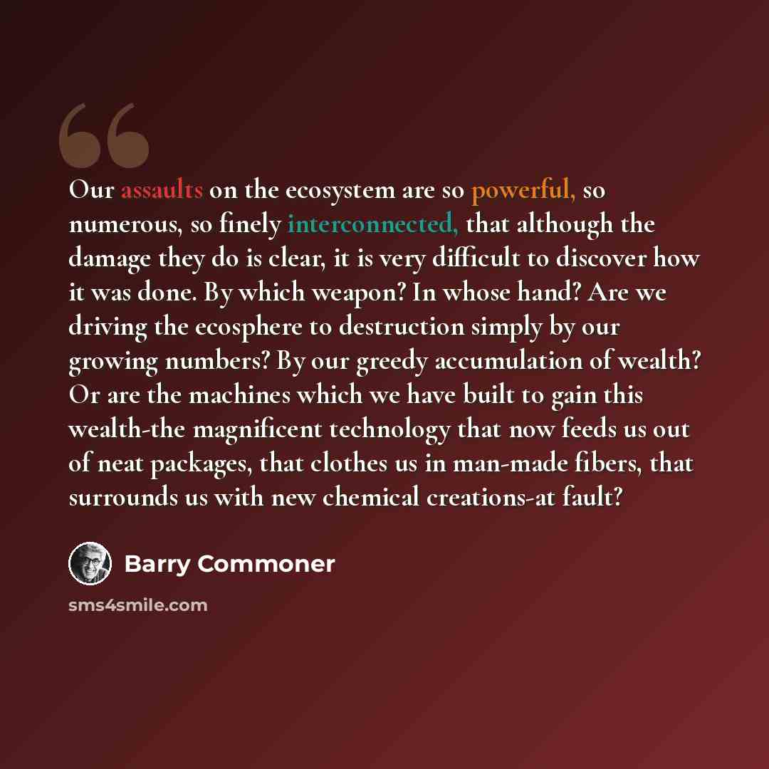 “Our assaults on the ecosystem are so powerful, so numerous, so finely interconnected, that although the damage they do is clear, it is very difficult to discover how it was done. By which weapon? In whose hand? Are we driving the ecosphere to destruction simply by our growing numbers? By our…” quote by Barry Commoner