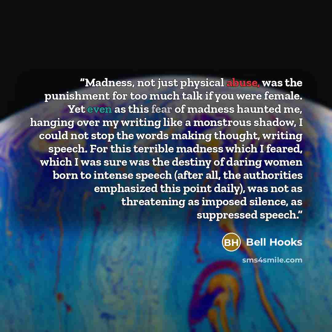 “Madness, not just physical abuse, was the punishment for too much talk if you were female. Yet even as this fear of madness haunted me, hanging over my writing like a monstrous shadow, I could not stop the words making thought, writing speech. For this terrible madness which I feared, which I was…” quote by Bell Hooks