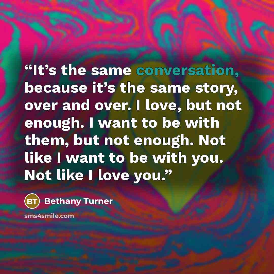 “It’s the same conversation, because it’s the same story, over and over. I love, but not enough. I want to be with them, but not enough. Not like I want to be with you. Not like I love you.” quote by Bethany Turner