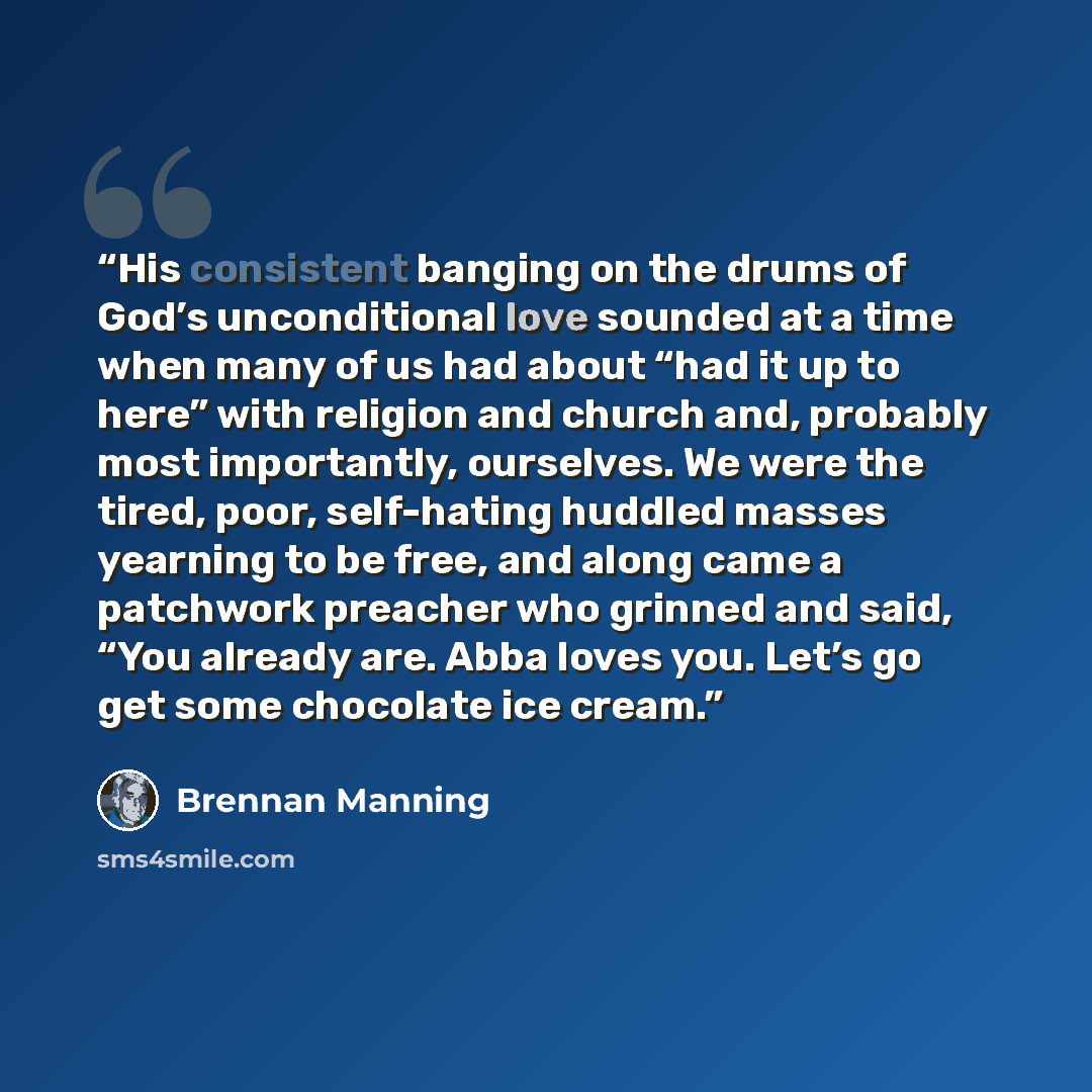 “His consistent banging on the drums of God’s unconditional love sounded at a time when many of us had about “had it up to here” with religion and church and, probably most importantly, ourselves. We were the tired, poor, self-hating huddled masses yearning to be free, and along came a patchwork…” quote by Brennan Manning