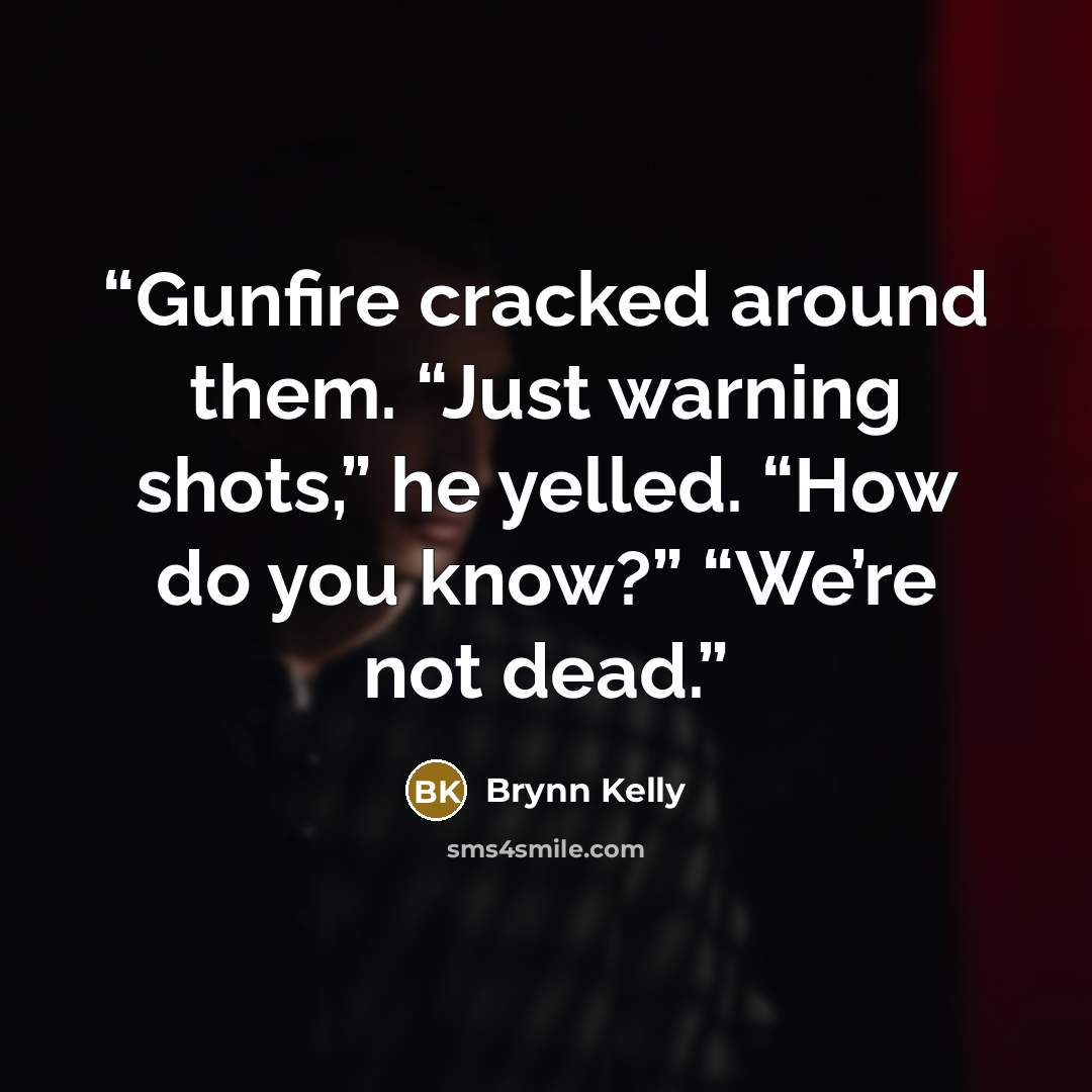 “Gunfire cracked around them. “Just warning shots,” he yelled. “How do you know?” “We’re not dead.” quote by Brynn Kelly