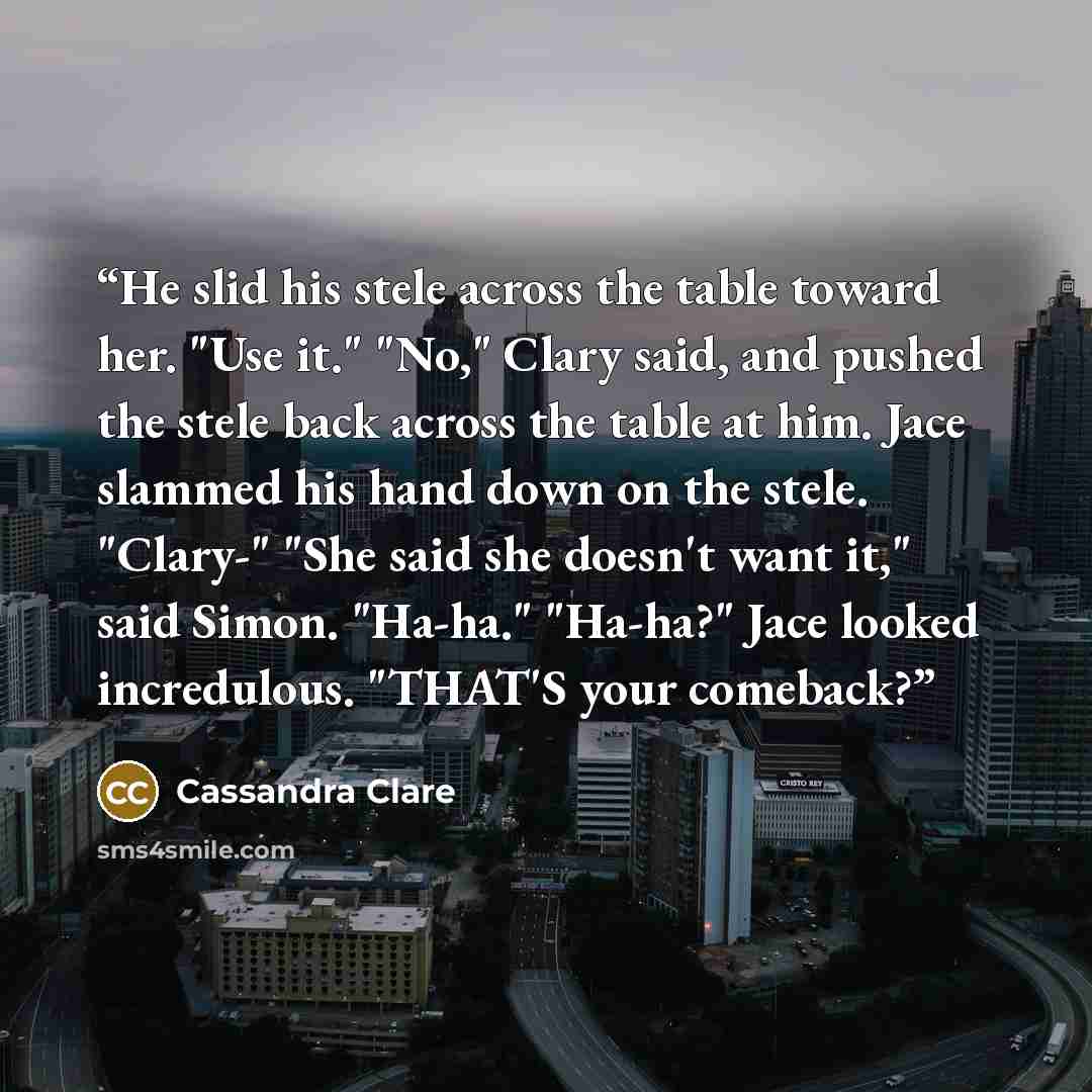 “He slid his stele across the table toward her. "Use it." "No," Clary said, and pushed the stele back across the table at him. Jace slammed his hand down on the stele. "Clary-" "She said she doesn't want it," said Simon. "Ha-ha." "Ha-ha?" Jace looked incredulous. "THAT'S your comeback?” quote by Cassandra Clare