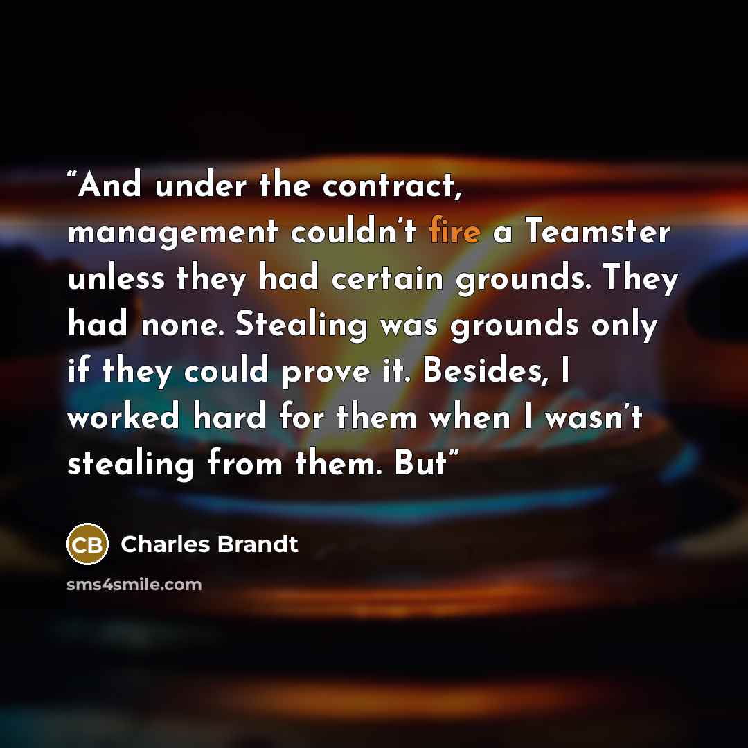 “And under the contract, management couldn’t fire a Teamster unless they had certain grounds. They had none. Stealing was grounds only if they could prove it. Besides, I worked hard for them when I wasn’t stealing from them. But” quote by Charles Brandt