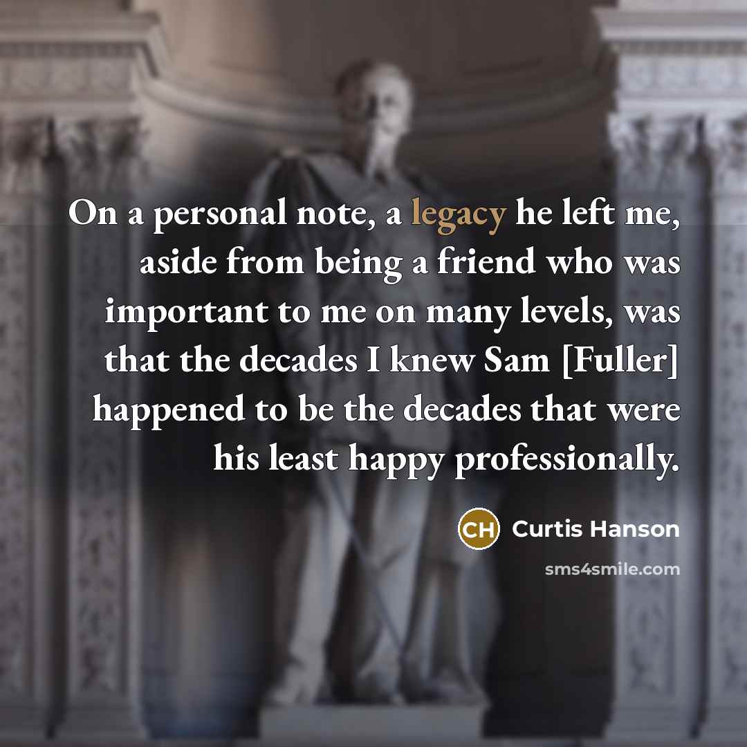 “On a personal note, a legacy he left me, aside from being a friend who was important to me on many levels, was that the decades I knew Sam [Fuller] happened to be the decades that were his least happy professionally.” quote by Curtis Hanson