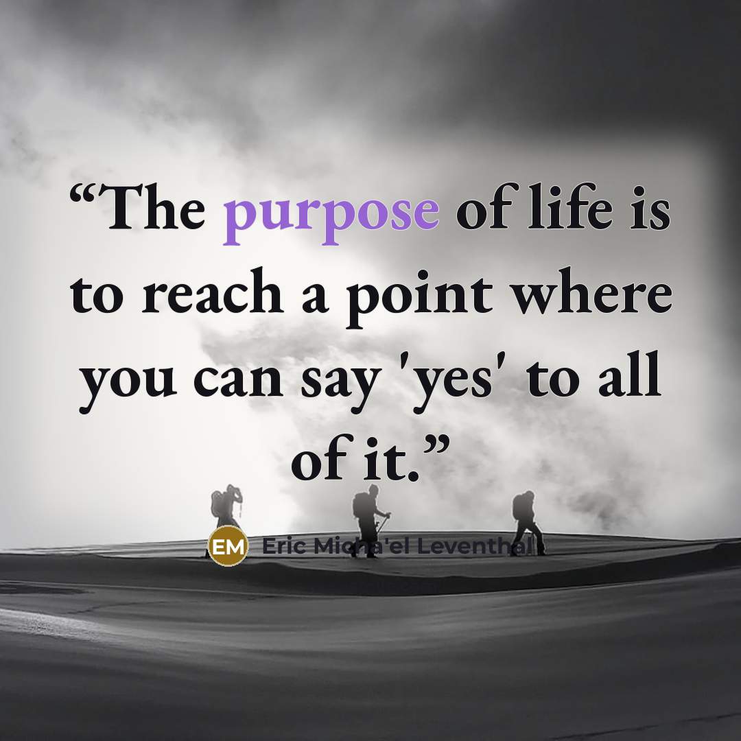 “The purpose of life is to reach a point where you can say 'yes' to all of it.” quote by Eric Micha'el Leventhal
