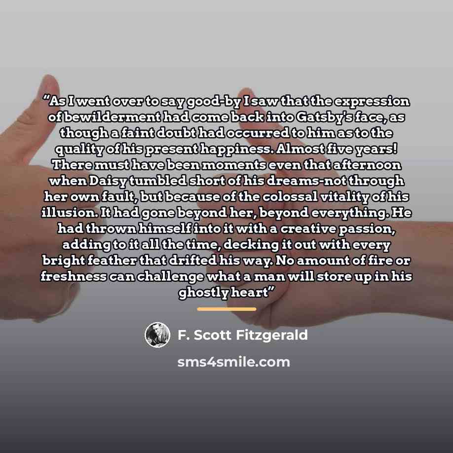 “As I went over to say good-by I saw that the expression of bewilderment had come back into Gatsby's face, as though a faint doubt had occurred to him as to the quality of his present happiness. Almost five years! There must have been moments even that afternoon when Daisy tumbled short of his…” quote by F. Scott Fitzgerald