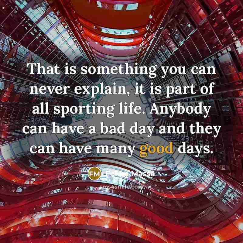 “That is something you can never explain, it is part of all sporting life. Anybody can have a bad day and they can have many good days.” quote by Felipe Massa