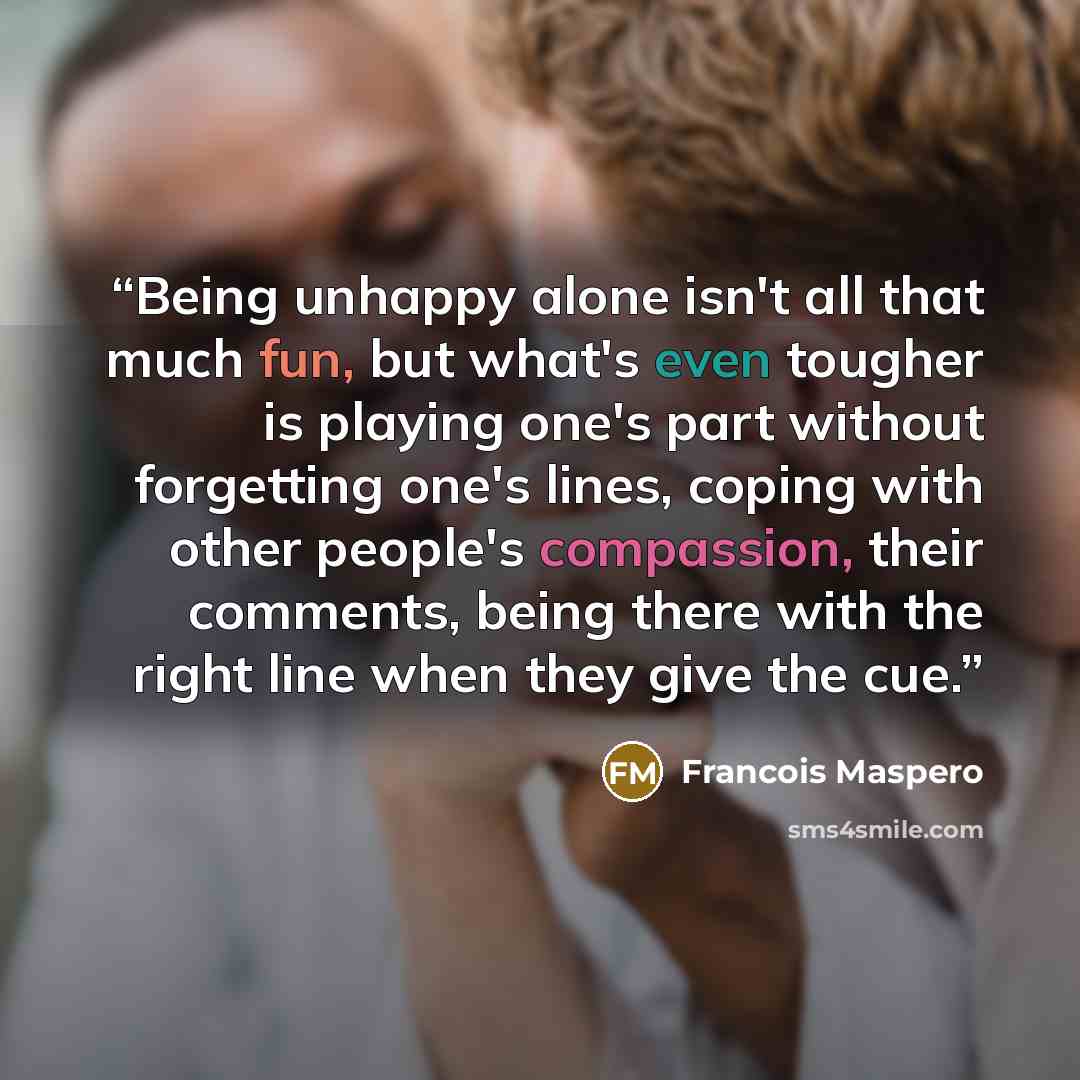 “Being unhappy alone isn't all that much fun, but what's even tougher is playing one's part without forgetting one's lines, coping with other people's compassion, their comments, being there with the right line when they give the cue.” quote by Francois Maspero