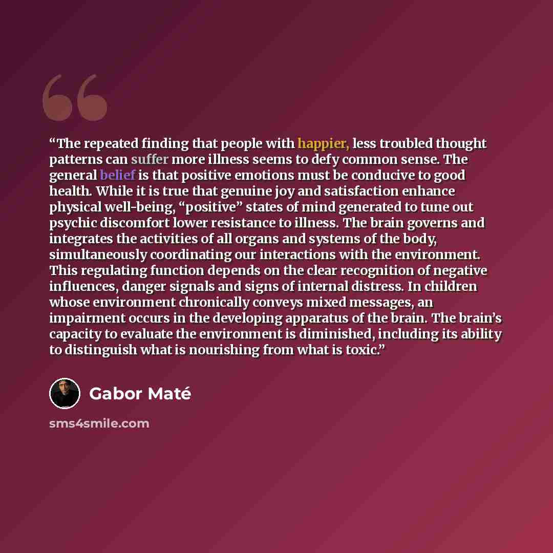 “The repeated finding that people with happier, less troubled thought patterns can suffer more illness seems to defy common sense. The general belief is that positive emotions must be conducive to good health. While it is true that genuine joy and satisfaction enhance physical well-being…” quote by Gabor Maté