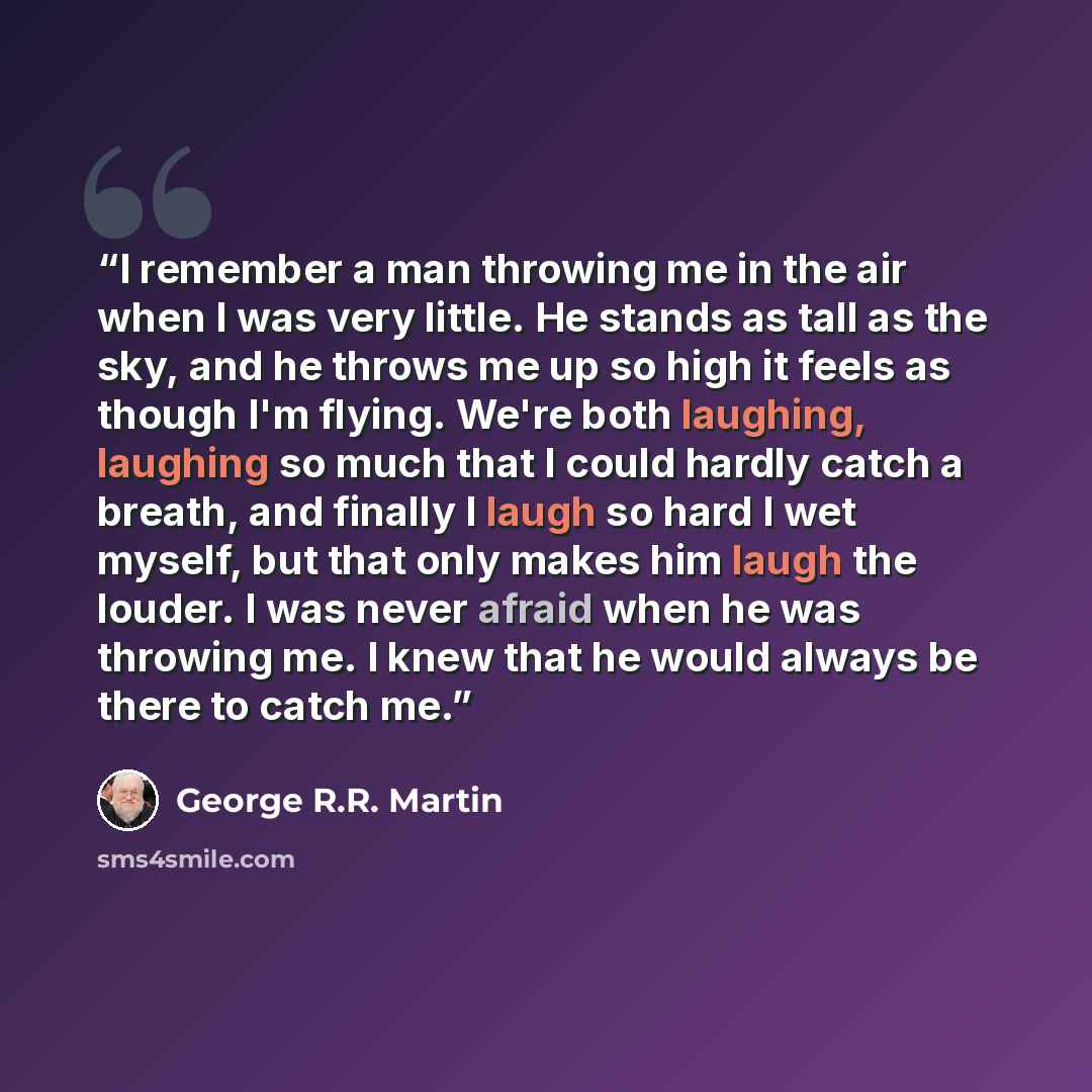 “I remember a man throwing me in the air when I was very little. He stands as tall as the sky, and he throws me up so high it feels as though I'm flying. We're both laughing, laughing so much that I could hardly catch a breath, and finally I laugh so hard I wet myself, but that only makes him laugh…” quote by George R.R. Martin
