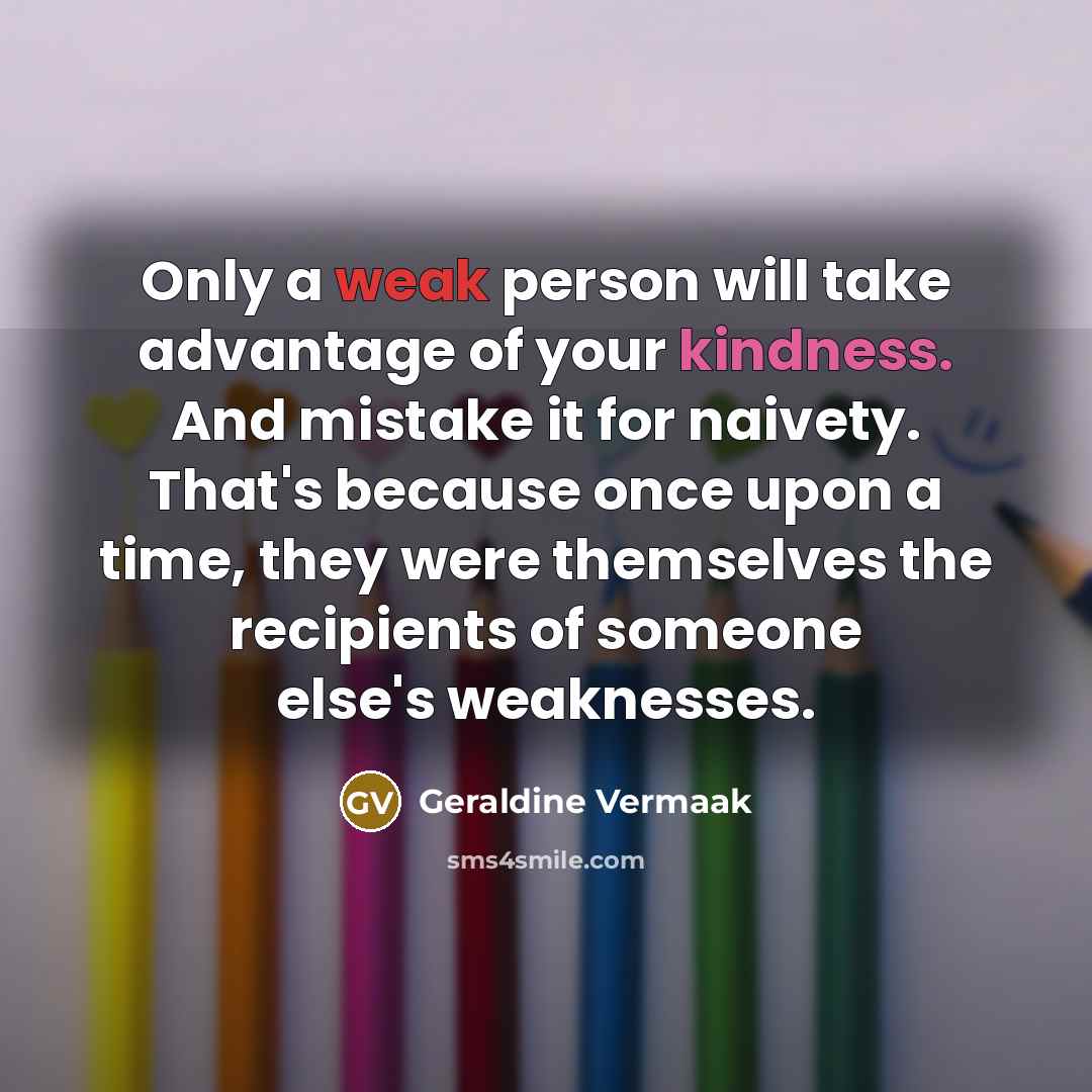 “Only a weak person will take advantage of your kindness. And mistake it for naivety. That's because once upon a time, they were themselves the recipients of someone else's weaknesses.” quote by Geraldine Vermaak