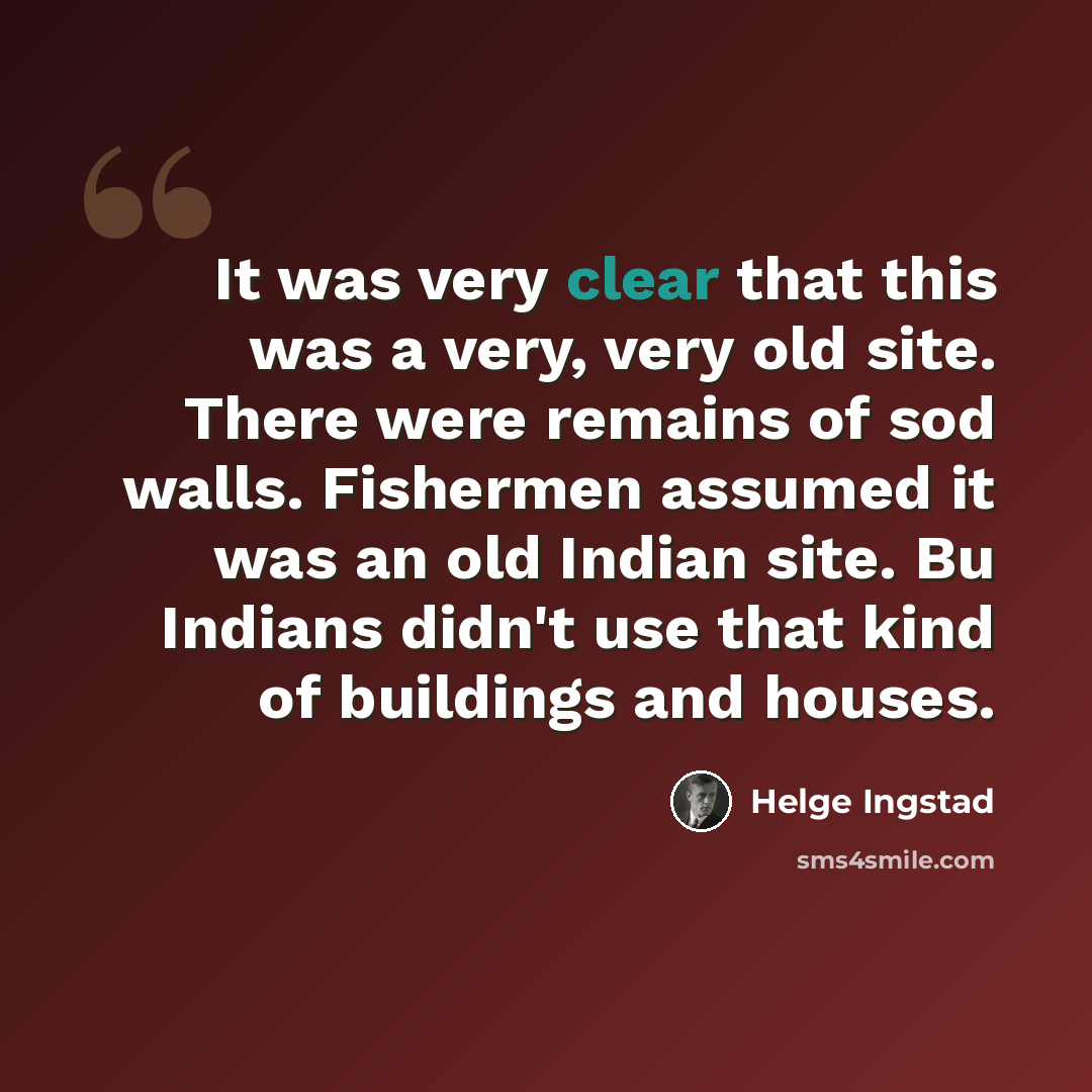 “It was very clear that this was a very, very old site. There were remains of sod walls. Fishermen assumed it was an old Indian site. Bu Indians didn't use that kind of buildings and houses.” quote by Helge Ingstad