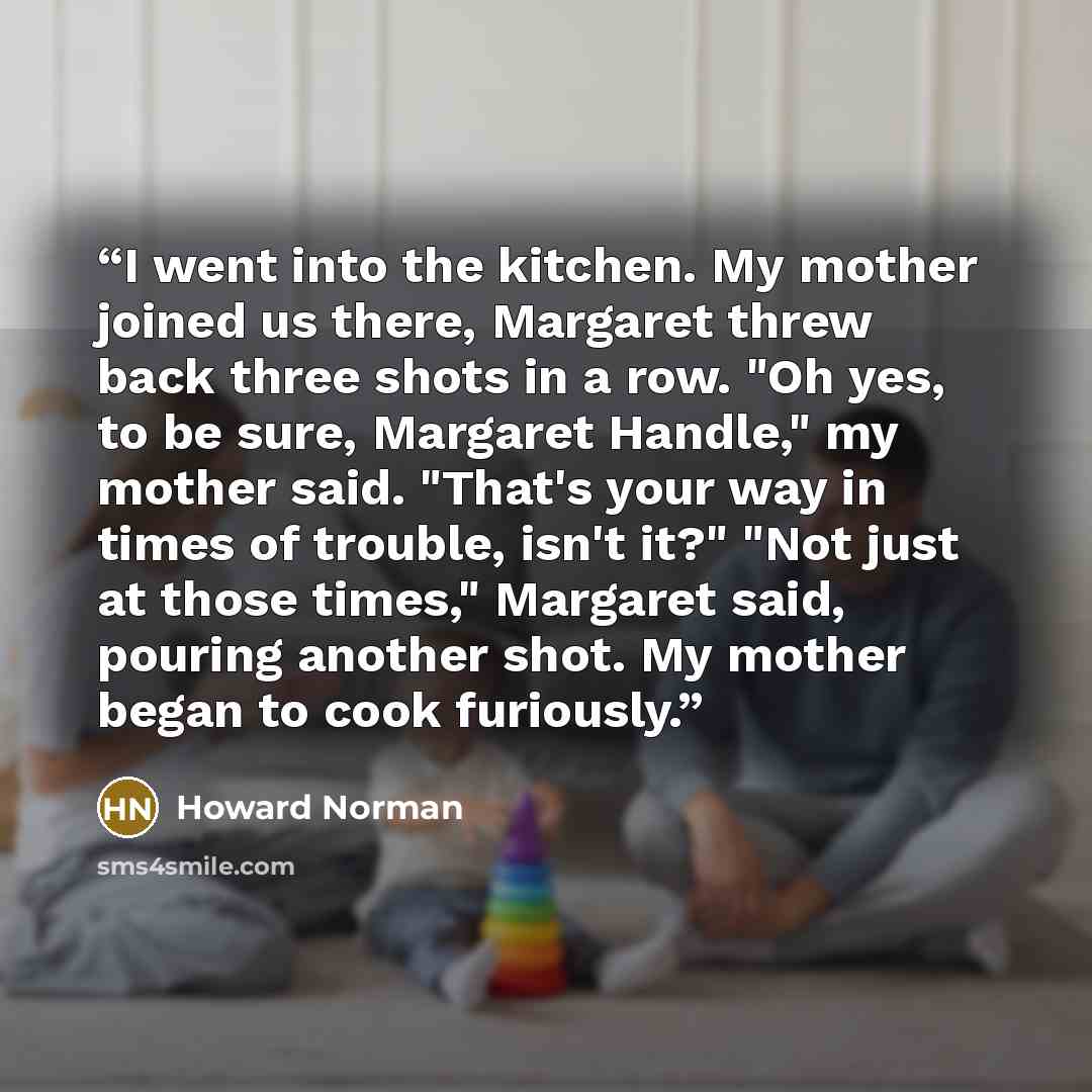 “I went into the kitchen. My mother joined us there, Margaret threw back three shots in a row. "Oh yes, to be sure, Margaret Handle," my mother said. "That's your way in times of trouble, isn't it?" "Not just at those times," Margaret said, pouring another shot. My mother began to cook furiously.” quote by Howard Norman