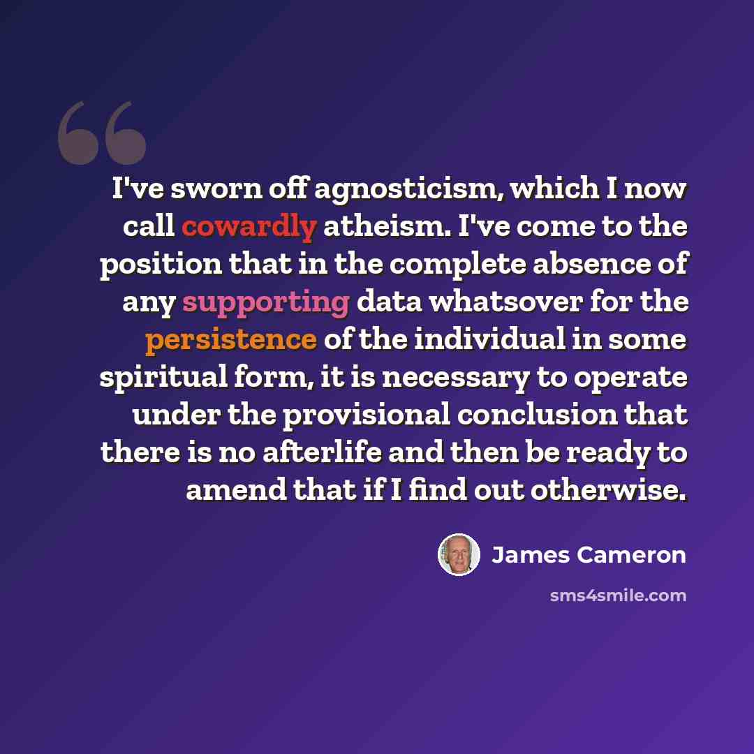 “I've sworn off agnosticism, which I now call cowardly atheism. I've come to the position that in the complete absence of any supporting data whatsover for the persistence of the individual in some spiritual form, it is necessary to operate under the provisional conclusion that there is no…” quote by James Cameron