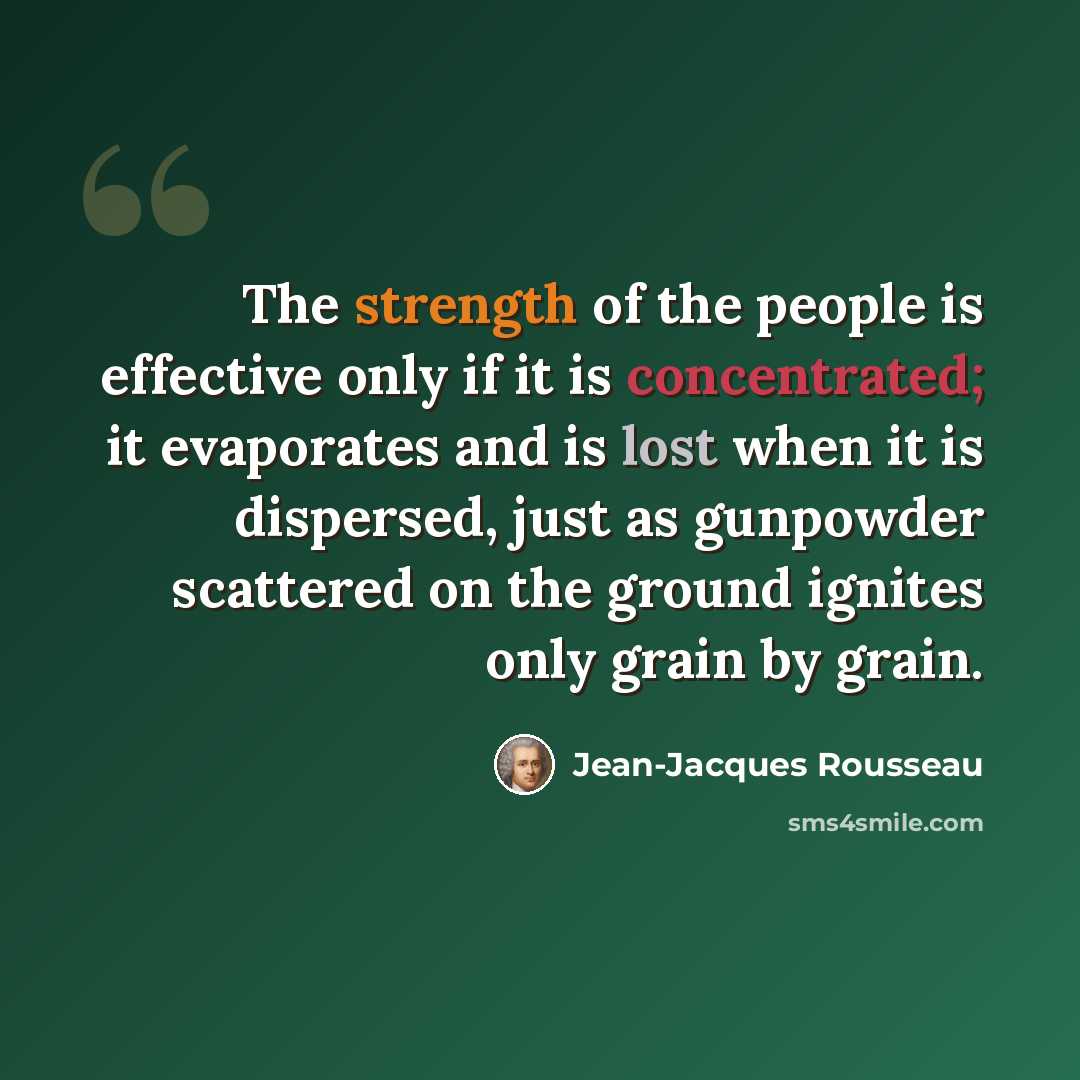 “The strength of the people is effective only if it is concentrated; it evaporates and is lost when it is dispersed, just as gunpowder scattered on the ground ignites only grain by grain.” quote by Jean-Jacques Rousseau