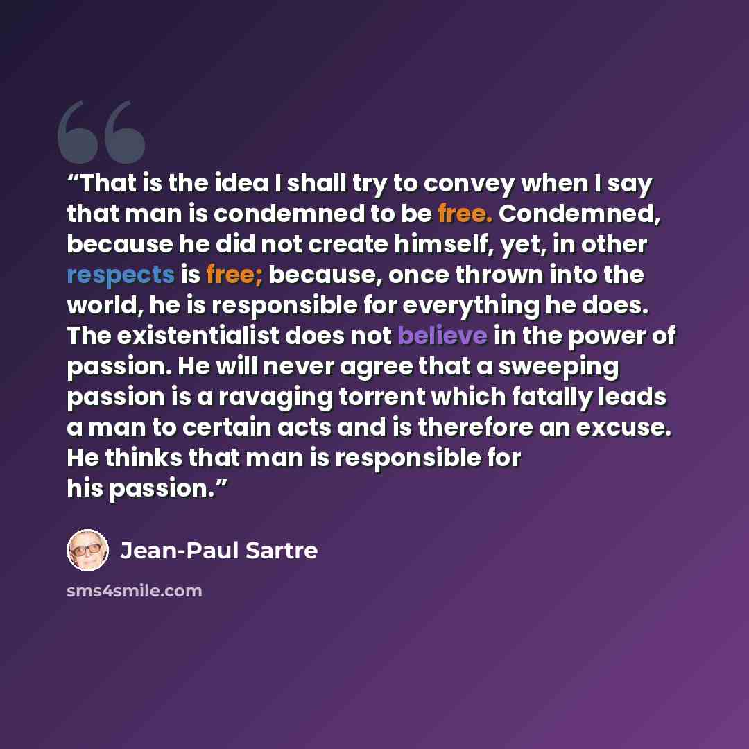 “That is the idea I shall try to convey when I say that man is condemned to be free. Condemned, because he did not create himself, yet, in other respects is free; because, once thrown into the world, he is responsible for everything he does. The existentialist does not believe in the power of…” quote by Jean-Paul Sartre