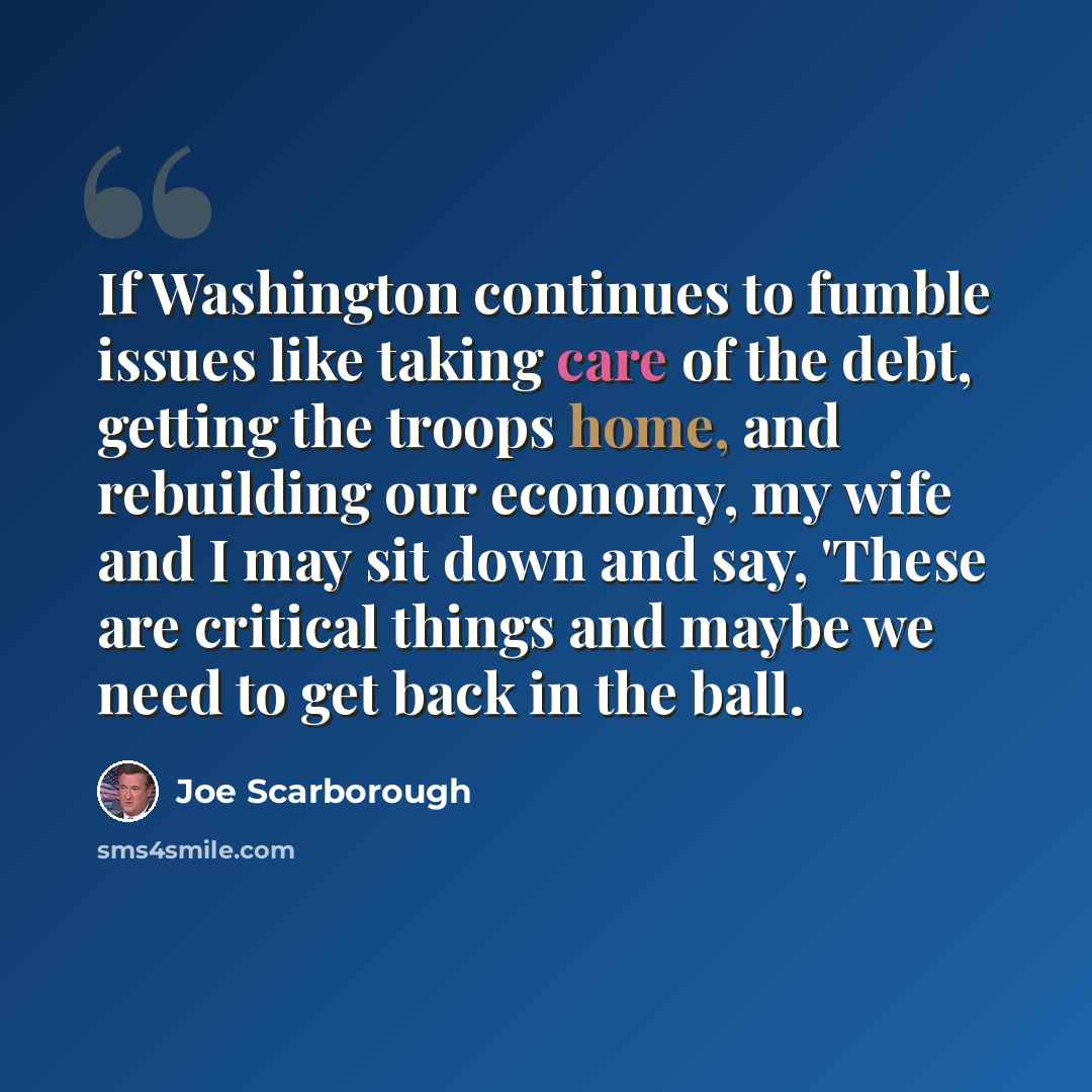 “If Washington continues to fumble issues like taking care of the debt, getting the troops home, and rebuilding our economy, my wife and I may sit down and say, 'These are critical things and maybe we need to get back in the ball.” quote by Joe Scarborough