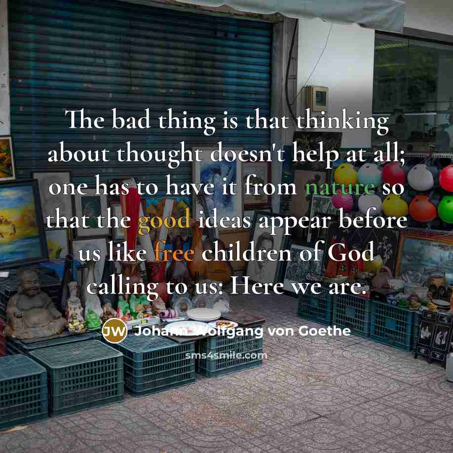 “The bad thing is that thinking about thought doesn't help at all; one has to have it from nature so that the good ideas appear before us like free children of God calling to us: Here we are.” quote by Johann Wolfgang von Goethe