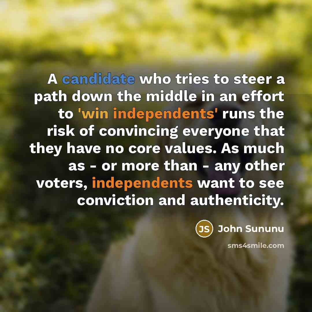 “A candidate who tries to steer a path down the middle in an effort to 'win independents' runs the risk of convincing everyone that they have no core values. As much as - or more than - any other voters, independents want to see conviction and authenticity.” quote by John Sununu