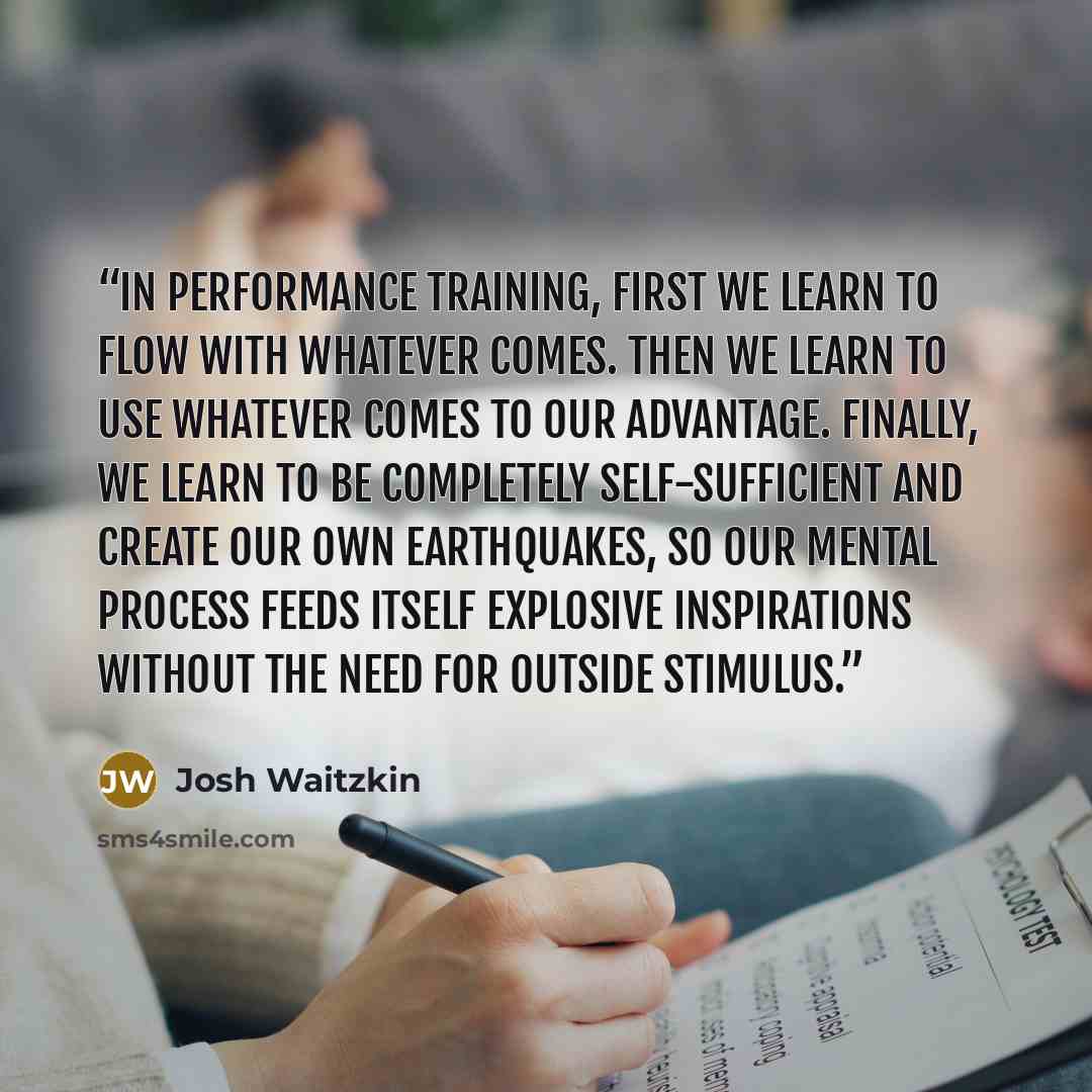 “In performance training, first we learn to flow with whatever comes. Then we learn to use whatever comes to our advantage. Finally, we learn to be completely self-sufficient and create our own earthquakes, so our mental process feeds itself explosive inspirations without the need for outside…” quote by Josh Waitzkin