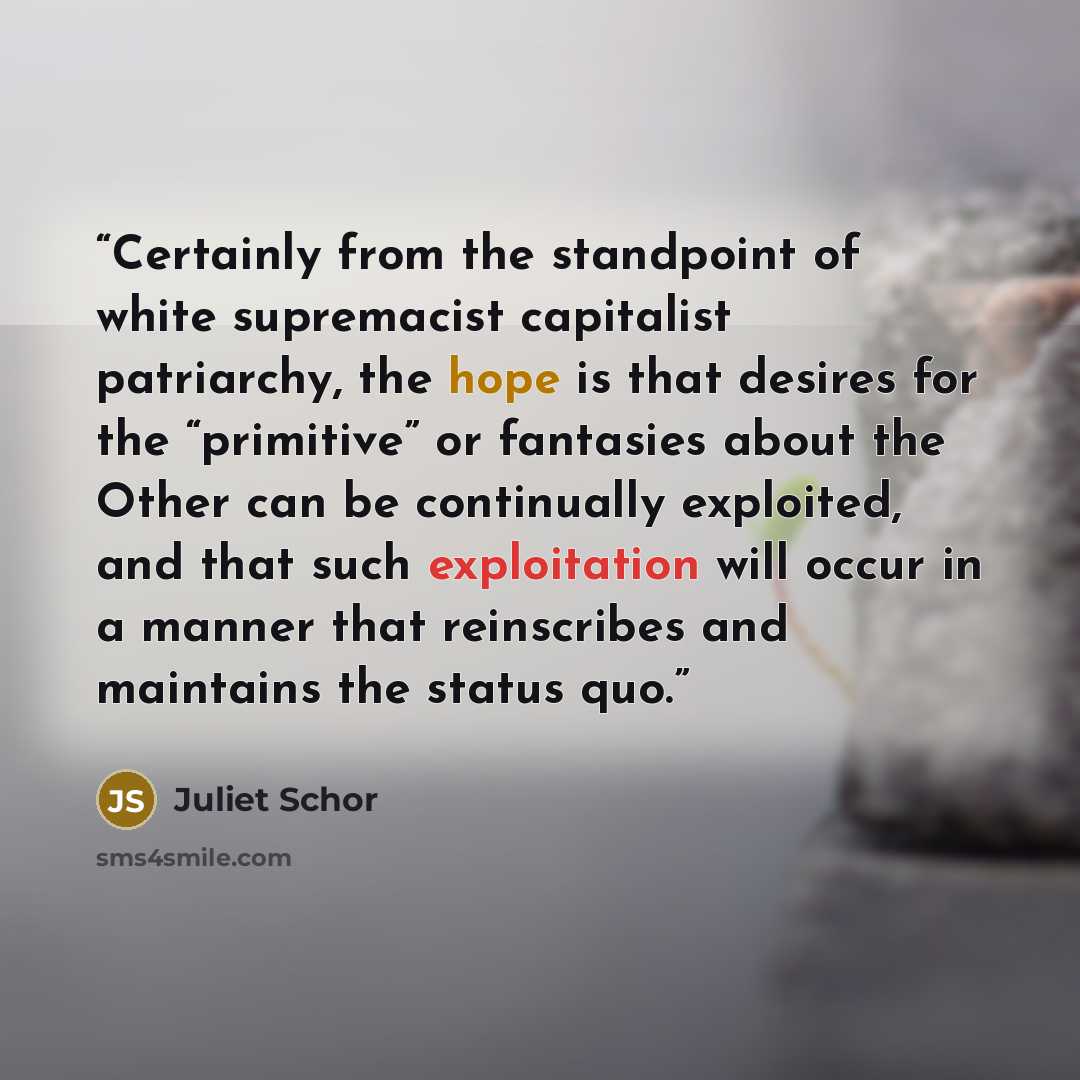 “Certainly from the standpoint of white supremacist capitalist patriarchy, the hope is that desires for the “primitive” or fantasies about the Other can be continually exploited, and that such exploitation will occur in a manner that reinscribes and maintains the status quo.” quote by Juliet Schor
