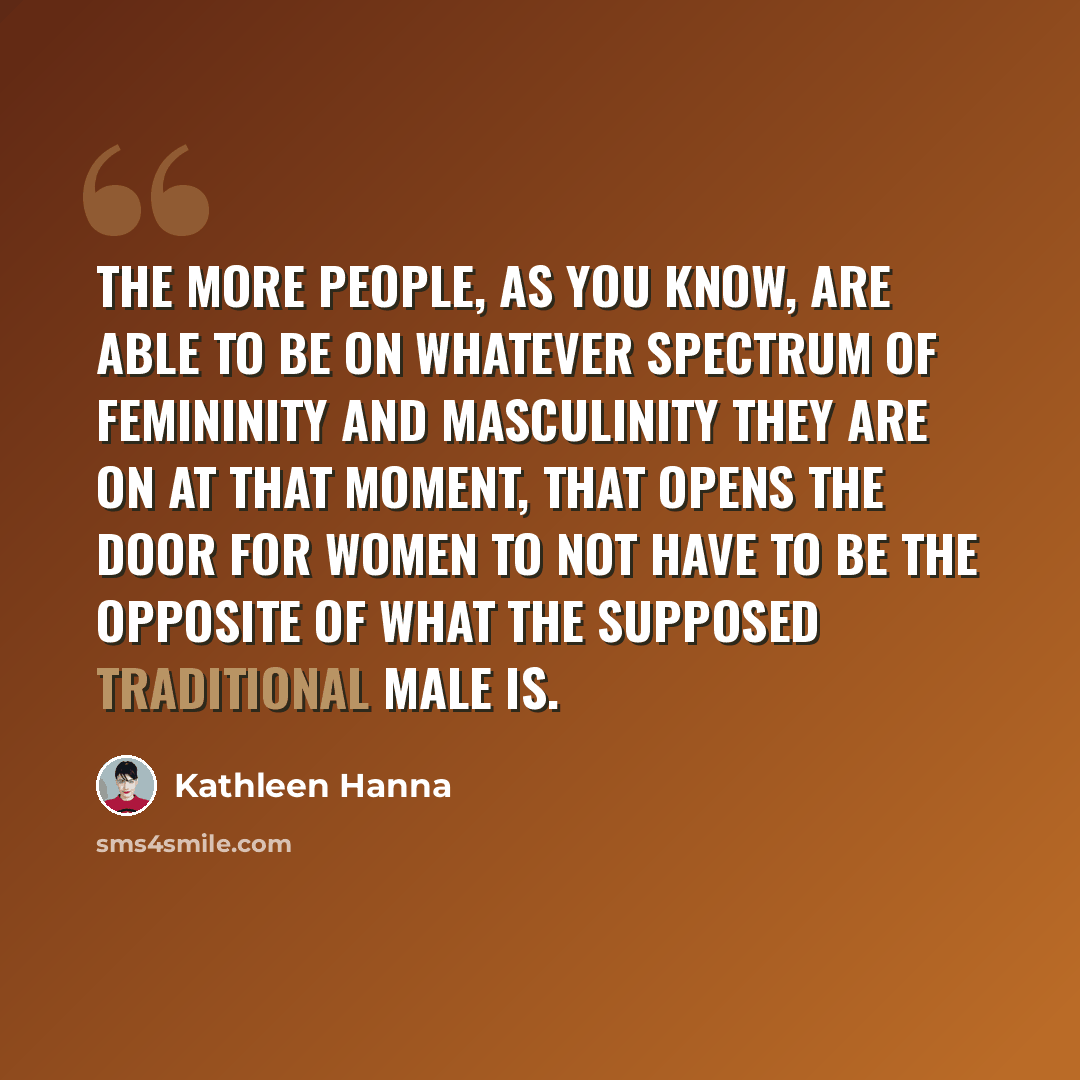 “The more people, as you know, are able to be on whatever spectrum of femininity and masculinity they are on at that moment, that opens the door for women to not have to be the opposite of what the supposed traditional male is.” quote by Kathleen Hanna
