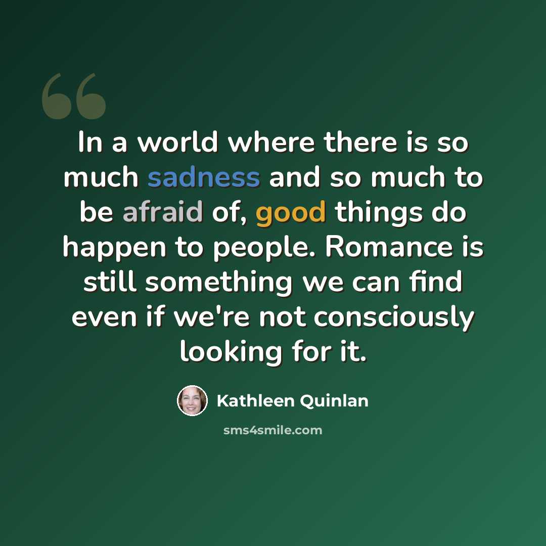 “In a world where there is so much sadness and so much to be afraid of, good things do happen to people. Romance is still something we can find even if we're not consciously looking for it.” quote by Kathleen Quinlan