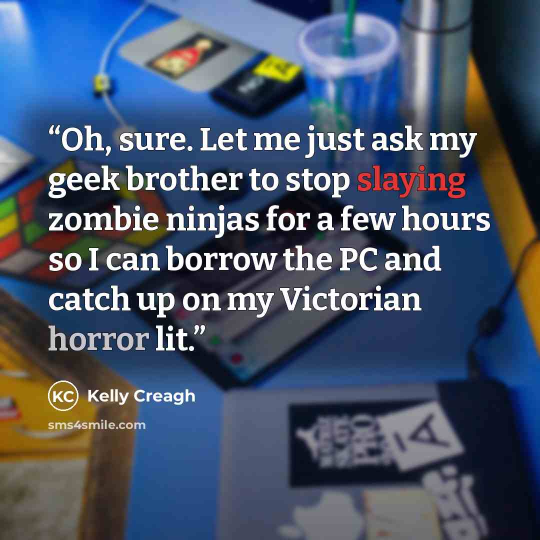 “Oh, sure. Let me just ask my geek brother to stop slaying zombie ninjas for a few hours so I can borrow the PC and catch up on my Victorian horror lit.” quote by Kelly Creagh
