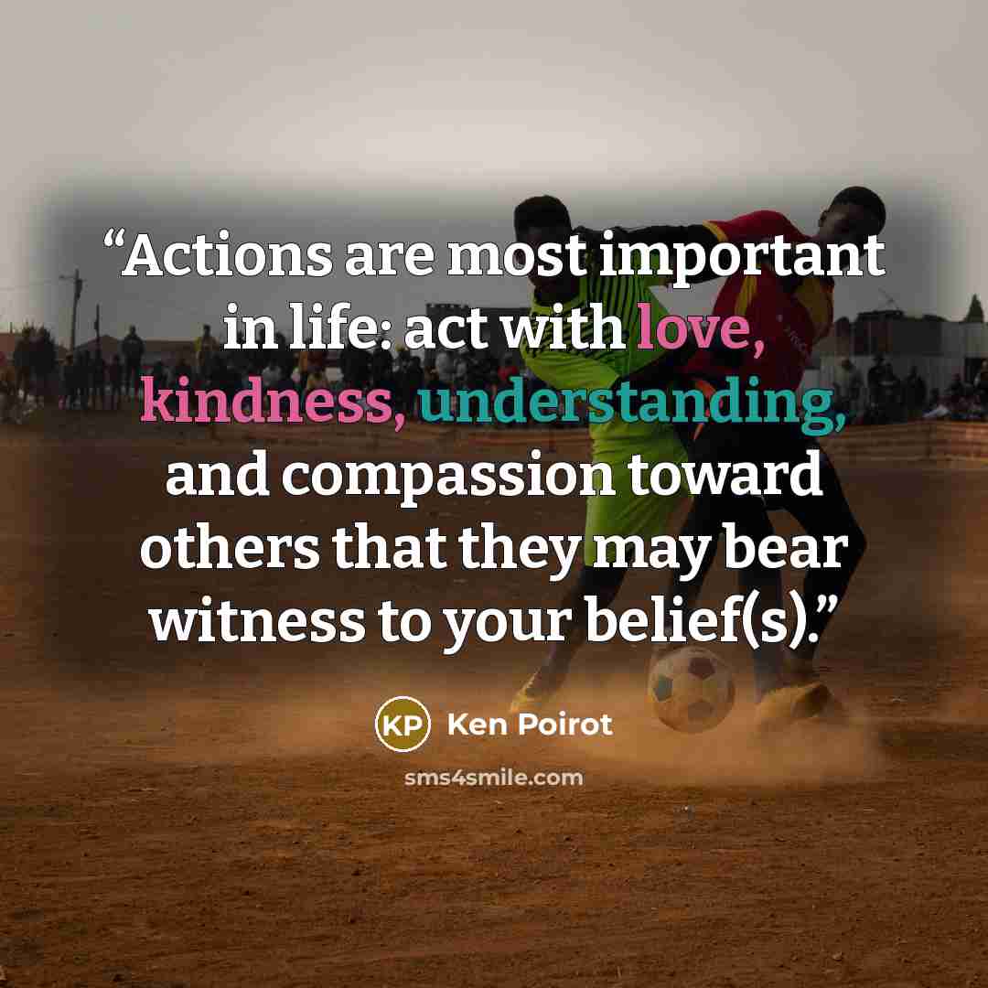 “Actions are most important in life: act with love, kindness, understanding, and compassion toward others that they may bear witness to your belief(s).” quote by Ken Poirot