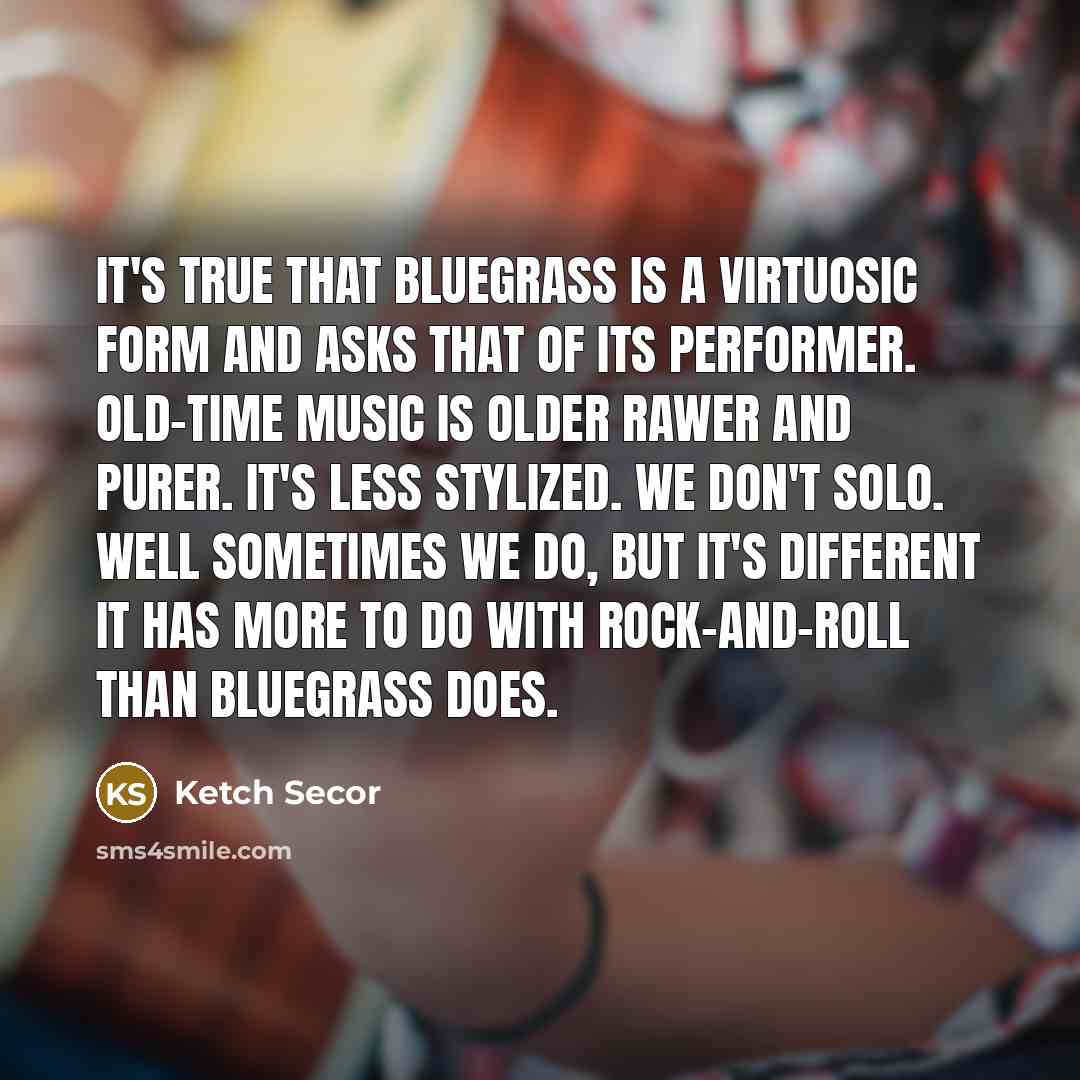 “It's true that bluegrass is a virtuosic form and asks that of its performer. Old-time music is older rawer and purer. It's less stylized. We don't solo. Well sometimes we do, but it's different it has more to do with rock-and-roll than bluegrass does.” quote by Ketch Secor