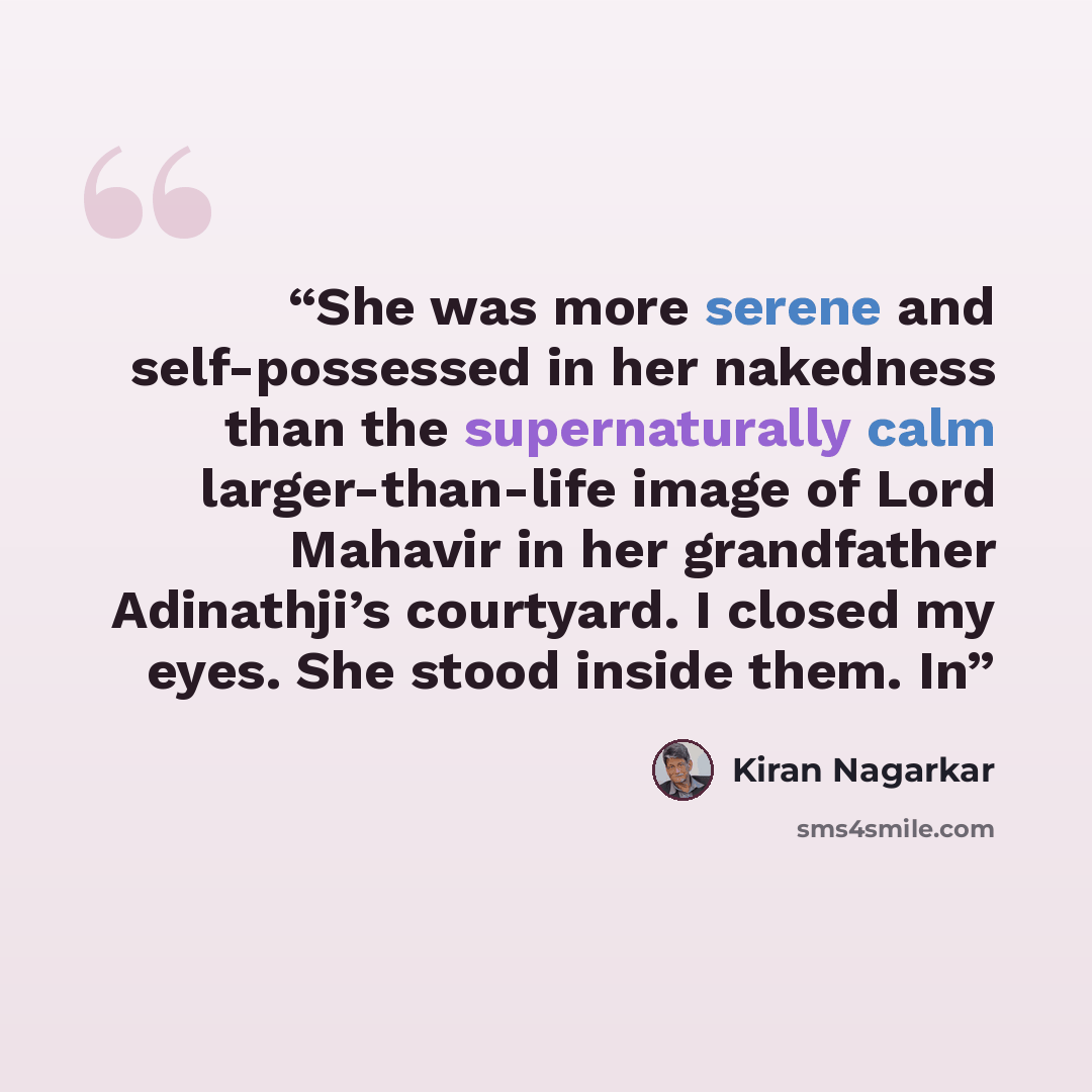 “She was more serene and self-possessed in her nakedness than the supernaturally calm larger-than-life image of Lord Mahavir in her grandfather Adinathji’s courtyard. I closed my eyes. She stood inside them. In” quote by Kiran Nagarkar