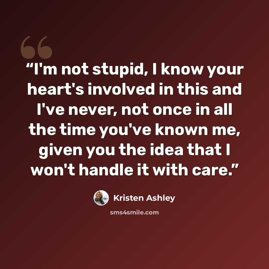 “I'm not stupid, I know your heart's involved in this and I've never, not once in all the time you've known me, given you the idea that I won't handle it with care.” quote by Kristen Ashley