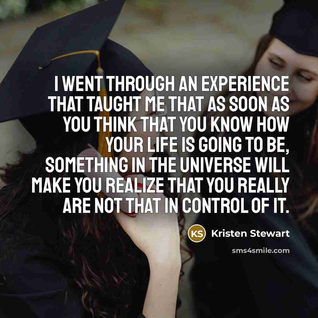 “I went through an experience that taught me that as soon as you think that you know how your life is going to be, something in the universe will make you realize that you really are not that in control of it.” quote by Kristen Stewart