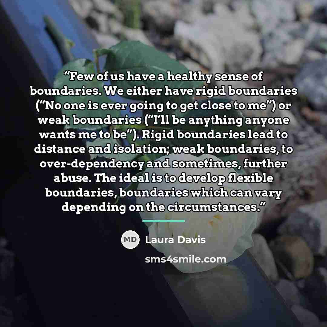 “Few of us have a healthy sense of boundaries. We either have rigid boundaries (“No one is ever going to get close to me”) or weak boundaries (“I’ll be anything anyone wants me to be”). Rigid boundaries lead to distance and isolation; weak boundaries, to over-dependency and sometimes, further…” quote by Laura Davis
