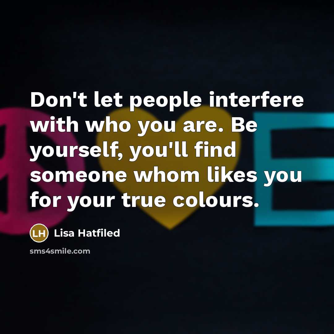 “Don't let people interfere with who you are. Be yourself, you'll find someone whom likes you for your true colours.” quote by Lisa Hatfiled