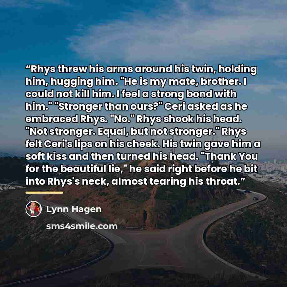 “Rhys threw his arms around his twin, holding him, hugging him. "He is my mate, brother. I could not kill him. I feel a strong bond with him." "Stronger than ours?" Ceri asked as he embraced Rhys. "No." Rhys shook his head. "Not stronger. Equal, but not stronger." Rhys felt Ceri's lips on his…” quote by Lynn Hagen