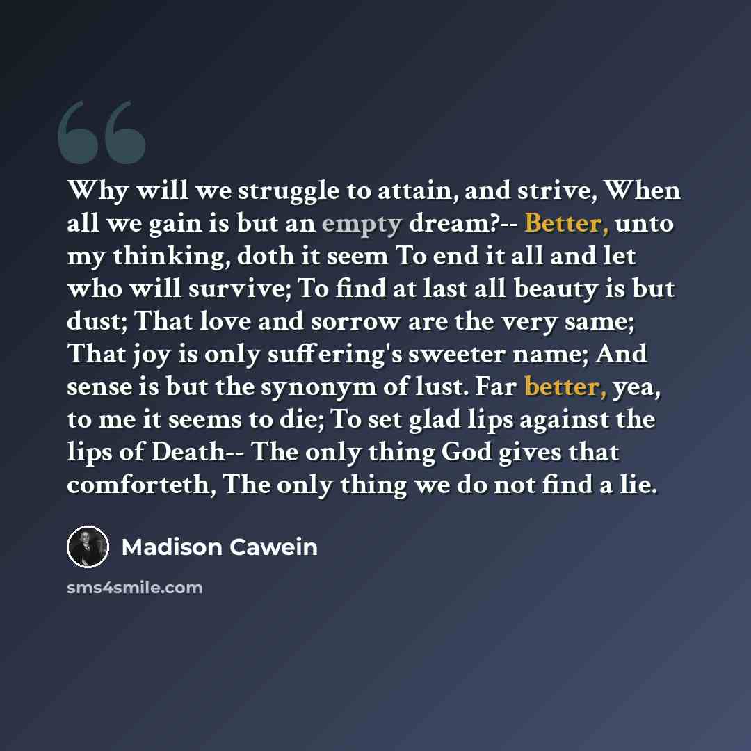 “Why will we struggle to attain, and strive, When all we gain is but an empty dream?-- Better, unto my thinking, doth it seem To end it all and let who will survive; To find at last all beauty is but dust; That love and sorrow are the very same; That joy is only suffering's sweeter name; And sense…” quote by Madison Cawein