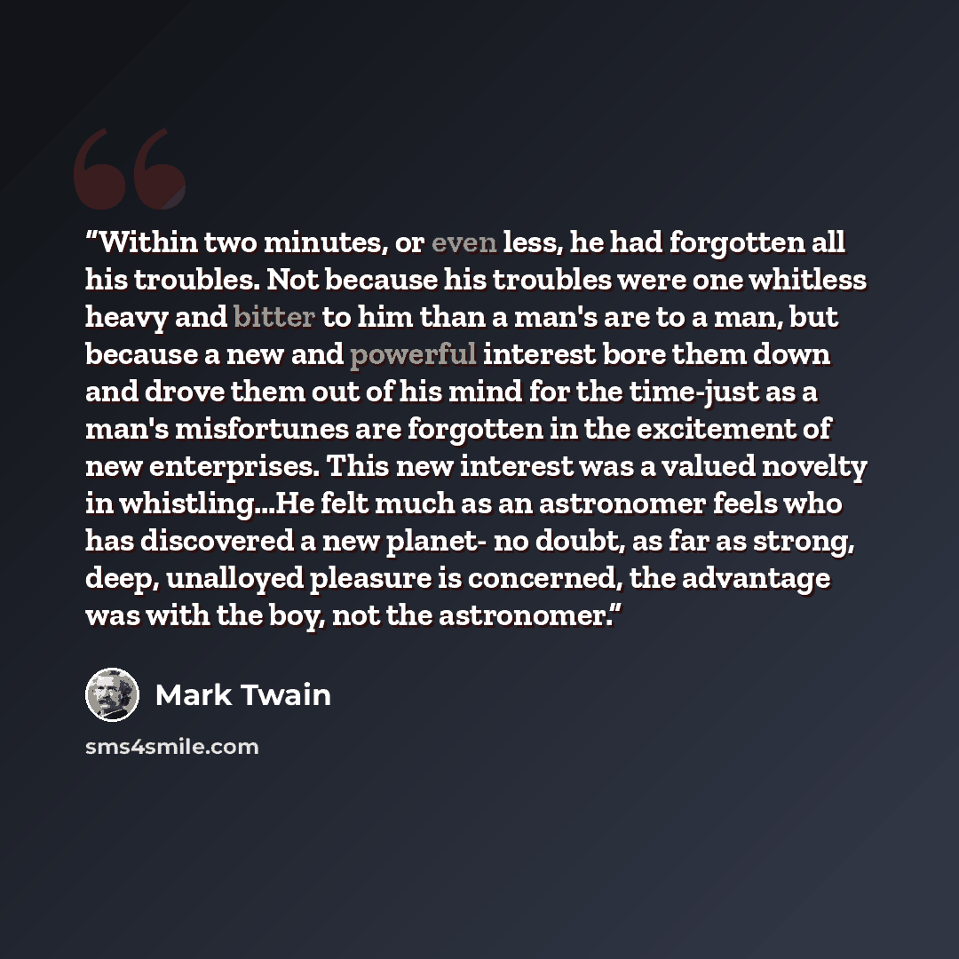 “Within two minutes, or even less, he had forgotten all his troubles. Not because his troubles were one whitless heavy and bitter to him than a man's are to a man, but because a new and powerful interest bore them down and drove them out of his mind for the time-just as a man's misfortunes are…” quote by Mark Twain