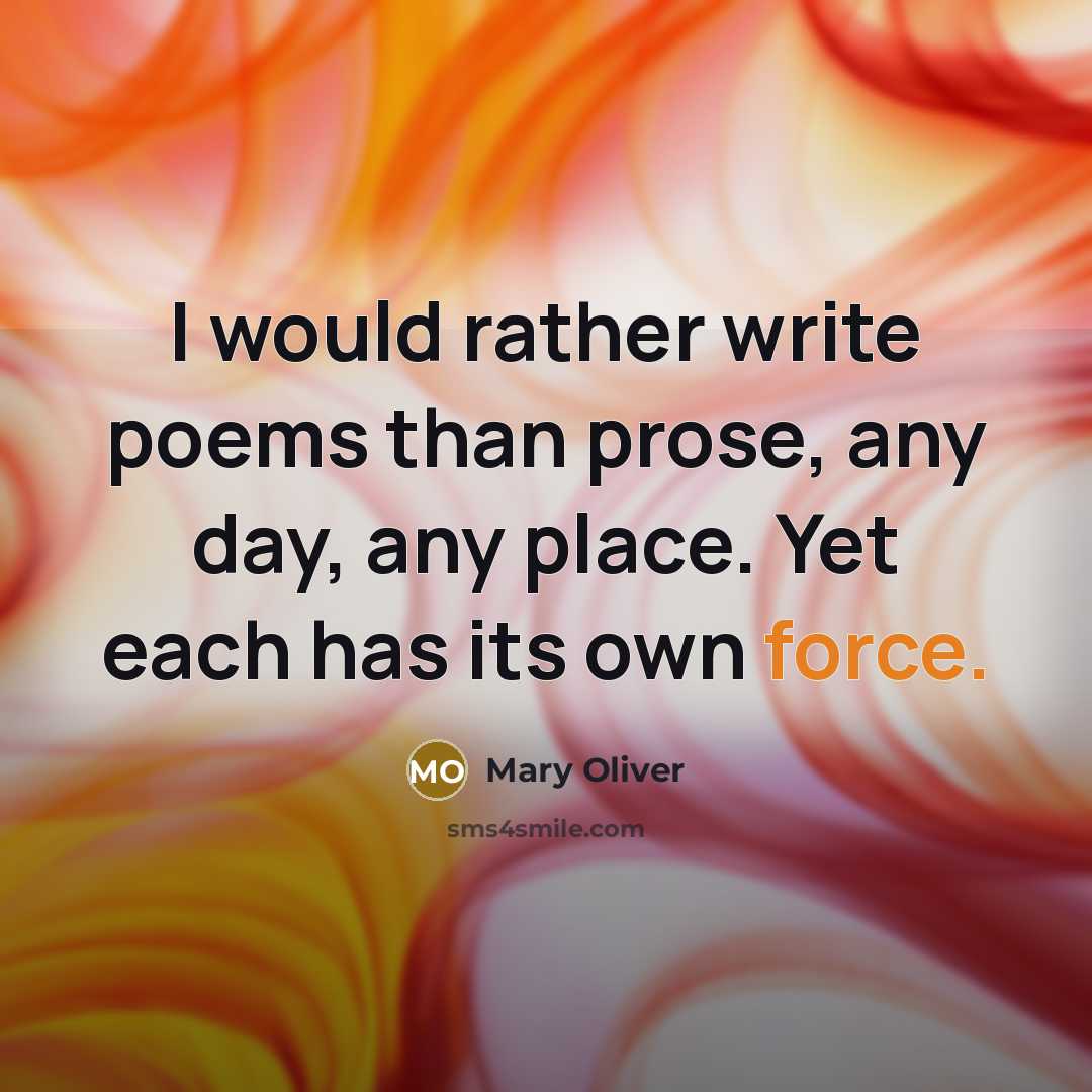 “I would rather write poems than prose, any day, any place. Yet each has its own force.” quote by Mary Oliver