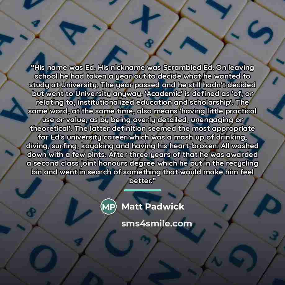 “His name was Ed. His nickname was Scrambled Ed. On leaving school he had taken a year out to decide what he wanted to study at University. The year passed and he still hadn't decided but went to University anyway. 'Academic' is defined as 'of, or relating to, institutionalized education and…” quote by Matt Padwick