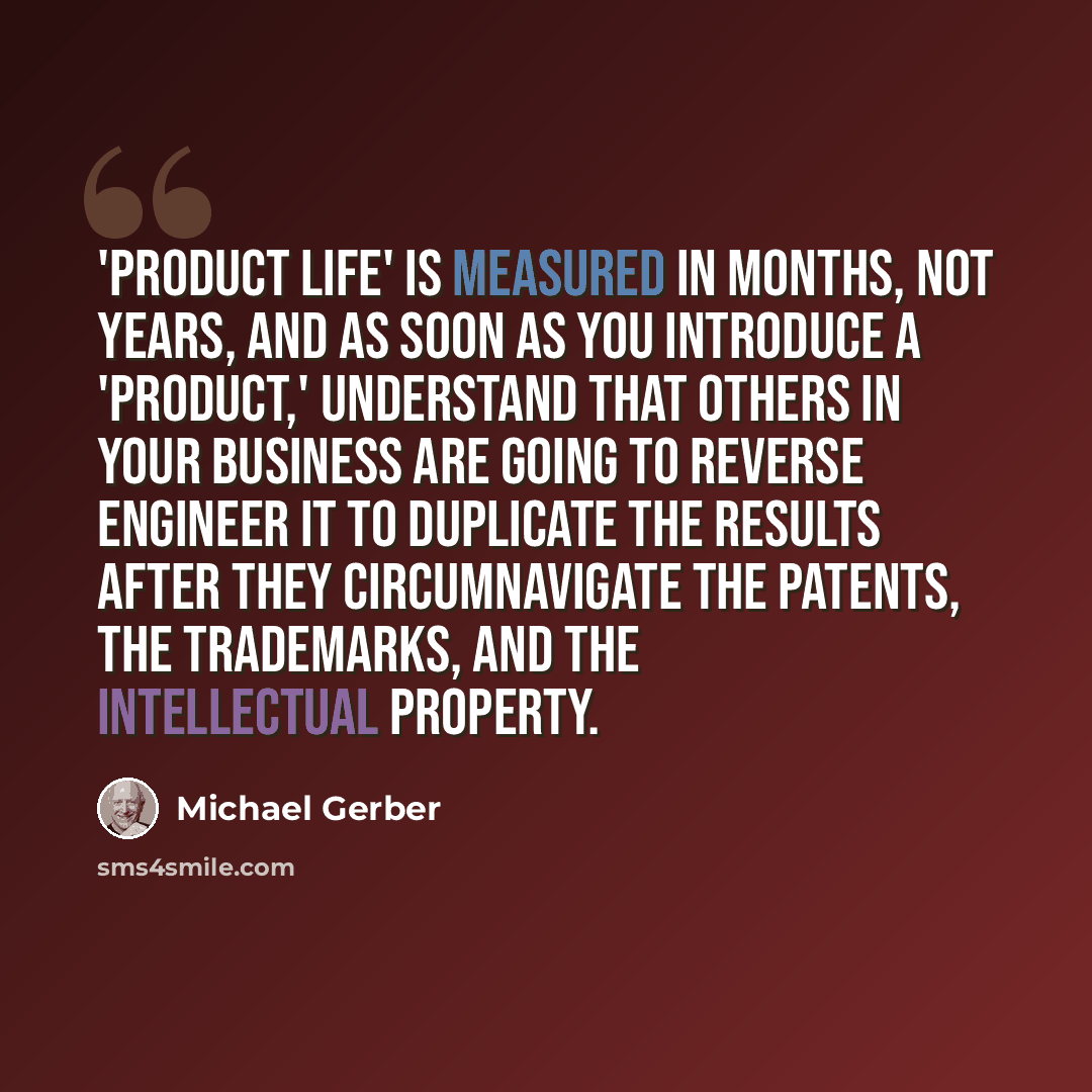 “'Product life' is measured in months, not years, and as soon as you introduce a 'product,' understand that others in your business are going to reverse engineer it to duplicate the results after they circumnavigate the patents, the trademarks, and the intellectual property.” quote by Michael Gerber