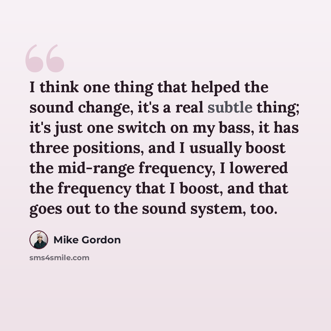 “I think one thing that helped the sound change, it's a real subtle thing; it's just one switch on my bass, it has three positions, and I usually boost the mid-range frequency, I lowered the frequency that I boost, and that goes out to the sound system, too.” quote by Mike Gordon